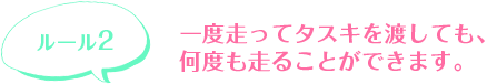 一度走ってタスキを渡しても、何度も走ることができます。
